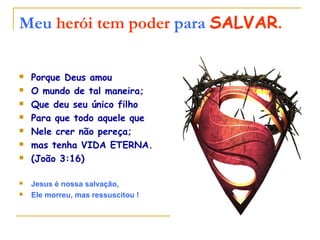 Meu herói tem poder para SALVAR.
Porque Deus amou
O mundo de tal maneira;
Que deu seu único filho
Para que todo aquele que
Nele crer não pereça;
mas tenha VIDA ETERNA.
(João 3:16)
Jesus é nossa salvação,
Ele morreu, mas ressuscitou !
