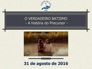 O VERDADEIRO BATISMO
- A história do Precursor -
31 de agosto de 2016
 