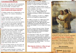 CONSIDERAÇÕESFINAIS:
A esta altura o amigo leitor deve está se perguntando:
mas como fica Mateus 28:19, que diz batizar em
nome do pai do filho e do Espirito Santo?
Para obtermos resposta a esta pergunta
basta considerarmos alguns aspectos:
1º Nenhuma doutrina deve ser fundamentada em um
único versículo, isto é contrario a hermenêutica
bíblica.
2º Não há qualquer registro ou evidencia nas
escrituras que provem que a igreja primitiva tenha
utilizado esta formula batismal uma única vez.
3º Se o texto da forma que está escrito fosse legitimo,
estaríamos diante de uma tremenda contradição,
afinal em todo novo testamento nos é dito que a
igreja cristã batizava somente em nome do Senhor
Jesus.
4º Se de fato Jesus tivesse recomendado os apóstolos
batizarem em nome do Pai, do Filho e do Espirito
Santo, certamente teriam obedecido, e se eles
tivessem sido os primeiros a desobedecerem à ordem
do mestre, como poderíamos crer no testemunho
deles? Além do, mas o céu estaria fechado para ele
eles, afinal o céu não é lugar para desobedientes: mas
pelo contrario eles foram obedientes, e Jesus garantiu
que quando se assentasse no trono da sua glória, eles
também se assentariam sobre doze tronos para julgar
as doze tribos de Israel. (Mat.19: 28).
5º O texto de Mateus da forma que estar escrito, não
coaduna com o público alvo do livro de Mateus, os
judeus, por serem monoteístas.
6º Eusébio um grande Historiador do primeiro século
faz 17 citações em seus trabalhos antes de Nicéia,
Eusébio cita Mateus 28:19 como “ide fazei
discípulos de todas as nações em meu nome” sem
mencionar o comando do batismo da Trindade.
7º Os chamados Pais da Igreja declaram em seus
escritos do primeiro século que o Livro de Mateus foi
escrito em Hebraico e não Grego.
>Irineu (185 d.C.) contra os hereges, livro III.
Capítulo 1.1 diz que: “Mateus publicou um
evangelho escrito para os Hebreus em sua própria
língua”.
>Epifânio de Salamina (315-403 d. C.), “Mateus
escreveu seu Evangelho na língua hebreia”.
8º A Bíblia de Jerusalém diz “Sabe-se que o livro
dos Atos fala em batizar “no nome de Jesus”
(Conforme Atos 1:5; 2:38). Mais tarde deve ter-se
estabelecido a associação do batizado às três
pessoas da Trindade”. (Nota do rodapé sobre Mateus
28:19)
9º O livro Catequese Renovada declara “Foi com
decorrer dos tempos que o batismo em nome de
Jesus se tornou batismo em nome da Trindade”.
(Catequese Renovada Pag. 247).
10º O Papa Bento VI afirma que o texto de Mateus
28:19 reformulado na cidade de Roma. “A forma
básica do nosso símbolo apostólico cristalizou-se no
correr do segundo e terceiro século, em nexo com o
rito batismal. Trata-se originariamente de uma
fórmula nascida na cidade de Roma. ” (Introdução
ao Cristianismo, Pag. 82-83).
Mais importa obedecer a Deus do que
aos homens (Atos 5:29)
O verdadeiro Batismo
Bíblico
A mensagem deste folheto visa
esclarecer á luz das escrituras sagradas
a Verdadeira Forma e Fórmula de
Batismo. E para melhor compreensão
deste tema e discernimento do amigo
leitor usaremos um método simples e
eficaz; perguntas e respostas bíblicas.
Mais Informações:
www.adventistasremanescentes.com.br
Whatsapp: (98) 991315278
(98) 991110989
 