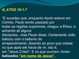 4) ATOS 19:1-7

“E sucedeu que, enquanto Apolo estava em
Corinto, Paulo tendo passado por
todas as regiões superiores, chegou a Éfeso; e
achando ali alguns
discípulos...mas Paulo disse: Certamente João
batizou com o batismo do
arrependimento, dizendo ao povo que cresse
no que após ele havia de vir, isto é,
em "Jesus Cristo". E os que ouviram, foram
batizados "em nome de Jesus".
 