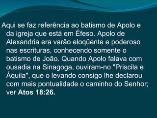 Aqui se faz referência ao batismo de Apolo e
 da igreja que está em Éfeso. Apolo de
 Alexandria era varão eloqüente e poderoso
 nas escrituras, conhecendo somente o
 batismo de João. Quando Apolo falava com
 ousadia na Sinagoga, ouviram-no "Priscila e
 Áquila", que o levando consigo lhe declarou
 com mais pontualidade o caminho do Senhor;
 ver Atos 18:26.
 