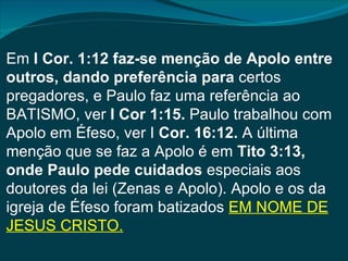 Em I Cor. 1:12 faz-se menção de Apolo entre
outros, dando preferência para certos
pregadores, e Paulo faz uma referência ao
BATISMO, ver I Cor 1:15. Paulo trabalhou com
Apolo em Éfeso, ver I Cor. 16:12. A última
menção que se faz a Apolo é em Tito 3:13,
onde Paulo pede cuidados especiais aos
doutores da lei (Zenas e Apolo). Apolo e os da
igreja de Éfeso foram batizados EM NOME DE
JESUS CRISTO.
 