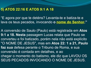 5) ATOS 22:16 E ATOS 9:1 A 18

“E agora por que te deténs? Levanta-te e batiza-te e
lava os teus pecados, invocando o nome do Senhor.”

A conversão de Saulo (Paulo) está registrada em Atos
9:1 a 18. Nesta passagem Lucas relata que Paulo se
converteu e foi batizado, porém nela não está explícito
"O NOME DE JESUS", mas em Atos 22: 1 a 21, Paulo
faz sua defesa perante o Tribuno de Roma, e sua
conversão é contada em detalhes, e ao
chegar o momento do batismo, ele diz que LAVOU OS
SEUS PECADOS INVOCANDO O NOME DE JESUS.
 
