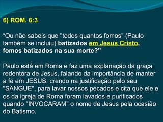 6) ROM. 6:3

“Ou não sabeis que "todos quantos fomos" (Paulo
também se incluiu) batizados em Jesus Cristo,
fomos batizados na sua morte?”

Paulo está em Roma e faz uma explanação da graça
redentora de Jesus, falando da importância de manter
a fé em JESUS, crendo na justificação pelo seu
"SANGUE", para lavar nossos pecados e cita que ele e
os da igreja de Roma foram lavados e purificados
quando "INVOCARAM" o nome de Jesus pela ocasião
do Batismo.
 