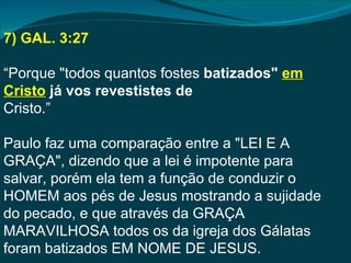 7) GAL. 3:27

“Porque "todos quantos fostes batizados" em
Cristo já vos revestistes de
Cristo.”

Paulo faz uma comparação entre a "LEI E A
GRAÇA", dizendo que a lei é impotente para
salvar, porém ela tem a função de conduzir o
HOMEM aos pés de Jesus mostrando a sujidade
do pecado, e que através da GRAÇA
MARAVILHOSA todos os da igreja dos Gálatas
foram batizados EM NOME DE JESUS.
 