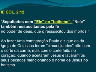 8) COL. 2:12

“Sepultados com "Ele" no "batismo", "Nele"
também ressuscitastes pela fé
no poder de deus, que o ressuscitou dos mortos.”

Ao fazer uma comparação Paulo diz que os da
igreja de Colossos foram "circuncidados" não com
o corte da carne, mas com o corte feito no
coração, quando aceitaram Jesus e lavaram os
seus pecados mencionando o nome de Jesus no
batismo.
 