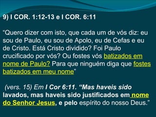 9) I COR. 1:12-13 e I COR. 6:11

“Quero dizer com isto, que cada um de vós diz: eu
sou de Paulo, eu sou de Apolo, eu de Cefas e eu
de Cristo. Está Cristo dividido? Foi Paulo
crucificado por vós? Ou fostes vós batizados em
nome de Paulo? Para que ninguém diga que fostes
batizados em meu nome”

 (vers. 15) Em I Cor 6:11. “Mas haveis sido
lavados, mas haveis sido justificados em nome
do Senhor Jesus, e pelo espírito do nosso Deus.”
 