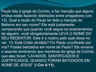Paulo fala à igreja de Corinto, e faz menção que alguns
irmãos estão fazendo distinções entre pregadores (ver.
13). Qual a razão de Paulo ter feito a menção do
Batismo em seu nome? Ele está justamente
comparando que quando você segue os ensinamentos
de alguém, você obrigatoriamente LEVA O NOME DO
SEU REDENTOR. Este é o motivo pelo qual disse no
ver. 13: Está Cristo dividido? Foi Paulo crucificado por
vós? Fostes batizados em nome de Paulo? Ele encerra
o assunto lembrando aos membros da igreja de Corinto,
que eles foram “LAVADOS, SANTIFICADOS E
JUSTIFICADOS, QUANDO FORAM BATIZADOS EM
NOME DE JESUS” (I Cor 6:11).
 