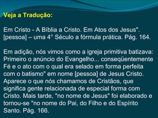 Veja a Tradução:

Em Cristo - A Bíblia a Cristo. Em Atos dos Jesus".
[pessoa] – uma 4° Século a fórmula prática. Pág. 164.

Em adição, nós vimos como a igreja primitiva batizava:
Primeiro o anúncio do Evangelho... conseqüentemente
Fé e o ato com o qual era selado em forma perfeita
com o batismo" em nome [pessoa] de Jesus Cristo.
Aparece o que nós chamamos de Cristãos, que
significa gente relacionada de especial forma com
Cristo. Mais tarde, "no nome de Jesus" foi elaborado e
tornou-se "no nome do Pai, do Filho e do Espírito
Santo. Pág. 166.
 