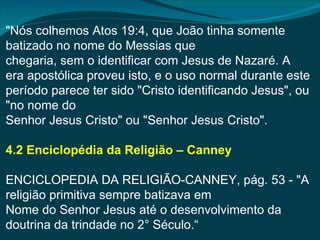 "Nós colhemos Atos 19:4, que João tinha somente
batizado no nome do Messias que
chegaria, sem o identificar com Jesus de Nazaré. A
era apostólica proveu isto, e o uso normal durante este
período parece ter sido "Cristo identificando Jesus", ou
"no nome do
Senhor Jesus Cristo" ou "Senhor Jesus Cristo".

4.2 Enciclopédia da Religião – Canney

ENCICLOPEDIA DA RELIGIÃO-CANNEY, pág. 53 - "A
religião primitiva sempre batizava em
Nome do Senhor Jesus até o desenvolvimento da
doutrina da trindade no 2° Século.“
 