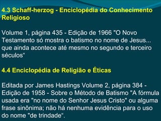4.3 Schaff-herzog - Enciclopédia do Conhecimento
Religioso

Volume 1, página 435 - Edição de 1966 "O Novo
Testamento só mostra o batismo no nome de Jesus...
que ainda acontece até mesmo no segundo e terceiro
séculos“

4.4 Enciclopédia de Religião e Éticas

Editada por James Hastings Volume 2, página 384 -
Edição de 1958 - Sobre o Método de Batismo "A fórmula
usada era "no nome do Senhor Jesus Cristo" ou alguma
frase sinônima; não há nenhuma evidência para o uso
do nome "de trindade“.
 