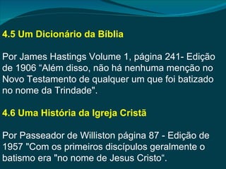 4.5 Um Dicionário da Bíblia

Por James Hastings Volume 1, página 241- Edição
de 1906 “Além disso, não há nenhuma menção no
Novo Testamento de qualquer um que foi batizado
no nome da Trindade".

4.6 Uma História da Igreja Cristã

Por Passeador de Williston página 87 - Edição de
1957 "Com os primeiros discípulos geralmente o
batismo era "no nome de Jesus Cristo“.
 