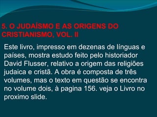 5. O JUDAÍSMO E AS ORIGENS DO
CRISTIANISMO, VOL. II
Este livro, impresso em dezenas de línguas e
países, mostra estudo feito pelo historiador
David Flusser, relativo a origem das religiões
judaica e cristã. A obra é composta de três
volumes, mas o texto em questão se encontra
no volume dois, à pagina 156. veja o Livro no
proximo slide.
 
