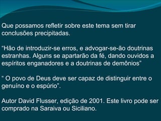 Que possamos refletir sobre este tema sem tirar
conclusões precipitadas.

“Hão de introduzir-se erros, e advogar-se-ão doutrinas
estranhas. Alguns se apartarão da fé, dando ouvidos a
espíritos enganadores e a doutrinas de demônios”

“ O povo de Deus deve ser capaz de distinguir entre o
genuíno e o espúrio”.

Autor David Flusser, edição de 2001. Este livro pode ser
comprado na Saraiva ou Siciliano.
 