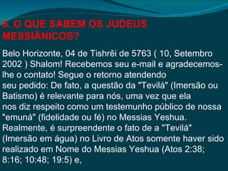 6. O QUE SABEM OS JUDEUS
MESSIÂNICOS?
Belo Horizonte, 04 de Tishrêi de 5763 ( 10, Setembro
2002 ) Shalom! Recebemos seu e-mail e agradecemos-
lhe o contato! Segue o retorno atendendo
seu pedido: De fato, a questão da "Tevilá" (Imersão ou
Batismo) é relevante para nós, uma vez que ela
nos diz respeito como um testemunho público de nossa
"emuná" (fidelidade ou fé) no Messias Yeshua.
Realmente, é surpreendente o fato de a "Tevilá"
(Imersão em água) no Livro de Atos somente haver sido
realizado em Nome do Messias Yeshua (Atos 2:38;
8:16; 10:48; 19:5) e,
 