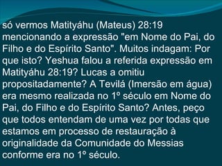 só vermos Matityáhu (Mateus) 28:19
mencionando a expressão "em Nome do Pai, do
Filho e do Espírito Santo". Muitos indagam: Por
que isto? Yeshua falou a referida expressão em
Matityáhu 28:19? Lucas a omitiu
propositadamente? A Tevilá (Imersão em água)
era mesmo realizada no 1º século em Nome do
Pai, do Filho e do Espírito Santo? Antes, peço
que todos entendam de uma vez por todas que
estamos em processo de restauração à
originalidade da Comunidade do Messias
conforme era no 1º século.
 