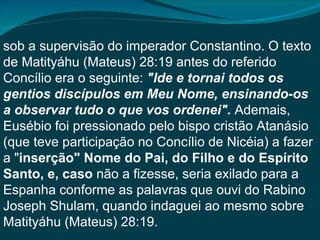 sob a supervisão do imperador Constantino. O texto
de Matityáhu (Mateus) 28:19 antes do referido
Concílio era o seguinte: "Ide e tornai todos os
gentios discípulos em Meu Nome, ensinando-os
a observar tudo o que vos ordenei". Ademais,
Eusébio foi pressionado pelo bispo cristão Atanásio
(que teve participação no Concílio de Nicéia) a fazer
a "inserção" Nome do Pai, do Filho e do Espírito
Santo, e, caso não a fizesse, seria exilado para a
Espanha conforme as palavras que ouvi do Rabino
Joseph Shulam, quando indaguei ao mesmo sobre
Matityáhu (Mateus) 28:19.
 