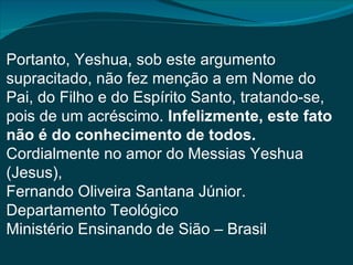 Portanto, Yeshua, sob este argumento
supracitado, não fez menção a em Nome do
Pai, do Filho e do Espírito Santo, tratando-se,
pois de um acréscimo. Infelizmente, este fato
não é do conhecimento de todos.
Cordialmente no amor do Messias Yeshua
(Jesus),
Fernando Oliveira Santana Júnior.
Departamento Teológico
Ministério Ensinando de Sião – Brasil
 