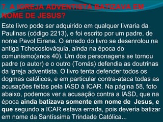 7. A IGREJA ADVENTISTA BATIZAVA EM
NOME DE JESUS?
Este livro pode ser adquirido em qualquer livraria da
Paulinas (código 2213), e foi escrito por um padre, de
nome Pavol Eirene. O enredo do livro se desenrolou na
antiga Tchecoslováquia, ainda na época do
comunismo(anos 40). Um dos personagens se tornou
padre (o autor) e o outro (Tomás) defendia as doutrinas
da igreja adventista. O livro tenta defender todos os
dogmas católicos, e em particular contra-ataca todas as
acusações feitas pela IASD à ICAR. Na página 58, foto
abaixo, podemos ver a acusação contra a IASD, que na
época ainda batizava somente em nome de Jesus, e
que segundo a ICAR estava errada, pois deveria batizar
em nome da Santíssima Trindade Católica...
 