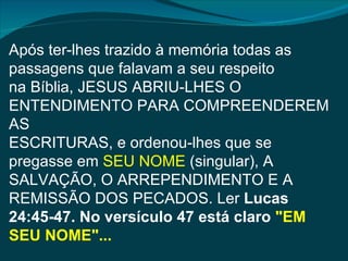 Após ter-lhes trazido à memória todas as
passagens que falavam a seu respeito
na Bíblia, JESUS ABRIU-LHES O
ENTENDIMENTO PARA COMPREENDEREM
AS
ESCRITURAS, e ordenou-lhes que se
pregasse em SEU NOME (singular), A
SALVAÇÃO, O ARREPENDIMENTO E A
REMISSÃO DOS PECADOS. Ler Lucas
24:45-47. No versículo 47 está claro "EM
SEU NOME"...
 