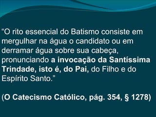 “O rito essencial do Batismo consiste em
mergulhar na água o candidato ou em
derramar água sobre sua cabeça,
pronunciando a invocação da Santíssima
Trindade, isto é, do Pai, do Filho e do
Espírito Santo.”

(O Catecismo Católico, pág. 354, § 1278)
 