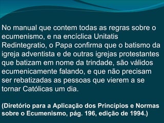No manual que contem todas as regras sobre o
ecumenismo, e na encíclica Unitatis
Redintegratio, o Papa confirma que o batismo da
igreja adventista e de outras igrejas protestantes
que batizam em nome da trindade, são válidos
ecumenicamente falando, e que não precisam
ser rebatizadas as pessoas que vierem a se
tornar Católicas um dia.

(Diretório para a Aplicação dos Princípios e Normas
sobre o Ecumenismo, pág. 196, edição de 1994.)
 