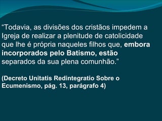 “Todavia, as divisões dos cristãos impedem a
Igreja de realizar a plenitude de catolicidade
que lhe é própria naqueles filhos que, embora
incorporados pelo Batismo, estão
separados da sua plena comunhão.”

(Decreto Unitatis Redintegratio Sobre o
Ecumenismo, pág. 13, parágrafo 4)
 