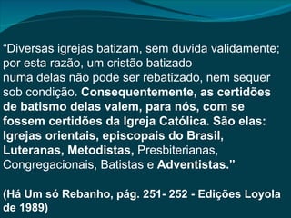 “Diversas igrejas batizam, sem duvida validamente;
por esta razão, um cristão batizado
numa delas não pode ser rebatizado, nem sequer
sob condição. Consequentemente, as certidões
de batismo delas valem, para nós, com se
fossem certidões da Igreja Católica. São elas:
Igrejas orientais, episcopais do Brasil,
Luteranas, Metodistas, Presbiterianas,
Congregacionais, Batistas e Adventistas.”

(Há Um só Rebanho, pág. 251- 252 - Edições Loyola
de 1989)
 