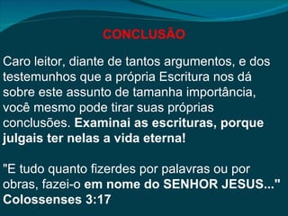 CONCLUSÃO

Caro leitor, diante de tantos argumentos, e dos
testemunhos que a própria Escritura nos dá
sobre este assunto de tamanha importância,
você mesmo pode tirar suas próprias
conclusões. Examinai as escrituras, porque
julgais ter nelas a vida eterna!

"E tudo quanto fizerdes por palavras ou por
obras, fazei-o em nome do SENHOR JESUS..."
Colossenses 3:17
 