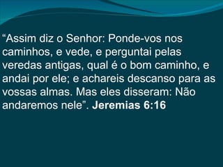 “Assim diz o Senhor: Ponde-vos nos
caminhos, e vede, e perguntai pelas
veredas antigas, qual é o bom caminho, e
andai por ele; e achareis descanso para as
vossas almas. Mas eles disseram: Não
andaremos nele”. Jeremias 6:16
 