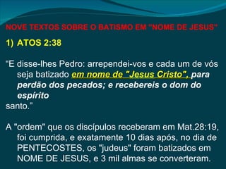 NOVE TEXTOS SOBRE O BATISMO EM "NOME DE JESUS"

1) ATOS 2:38

“E disse-lhes Pedro: arrependei-vos e cada um de vós
   seja batizado em nome de "Jesus Cristo", para
                              "
   perdão dos pecados; e recebereis o dom do
   espírito
santo.”

A "ordem" que os discípulos receberam em Mat.28:19,
   foi cumprida, e exatamente 10 dias após, no dia de
   PENTECOSTES, os "judeus" foram batizados em
   NOME DE JESUS, e 3 mil almas se converteram.
 