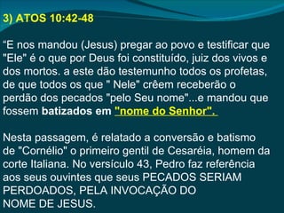 3) ATOS 10:42-48

“E nos mandou (Jesus) pregar ao povo e testificar que
"Ele" é o que por Deus foi constituído, juiz dos vivos e
dos mortos. a este dão testemunho todos os profetas,
de que todos os que " Nele" crêem receberão o
perdão dos pecados "pelo Seu nome"...e mandou que
fossem batizados em "nome do Senhor".

Nesta passagem, é relatado a conversão e batismo
de "Cornélio" o primeiro gentil de Cesaréia, homem da
corte Italiana. No versículo 43, Pedro faz referência
aos seus ouvintes que seus PECADOS SERIAM
PERDOADOS, PELA INVOCAÇÃO DO
NOME DE JESUS.
 