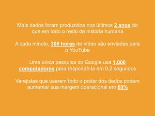 Mais dados foram produzidos nos últimos 2 anos do
que em todo o resto da história humana
A cada minuto, 300 horas de vídeo são enviadas para
o YouTube
Uma única pesquisa do Google usa 1.000
computadores para respondê-la em 0.2 segundos
Varejistas que usarem todo o poder dos dados podem
aumentar sua margem operacional em 60%
 