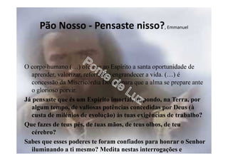 Pão Nosso - Pensaste nisso?, Emmanuel
O corpo humano (…) oferece ao Espírito a santa oportunidade de
aprender, valorizar, reformar e engrandecer a vida. (…) é
concessão da Misericórdia Divina para que a alma se prepare ante
o glorioso porvir.
Já pensaste que és um Espírito imortal, dispondo, na Terra, por
algum tempo, de valiosas potências concedidas por Deus (à
custa de milénios de evolução) às tuas exigências de trabalho?
Que fazes de teus pés, de tuas mãos, de teus olhos, de teu
cérebro?
Sabes que esses poderes te foram confiados para honrar o Senhor
iluminando a ti mesmo? Medita nestas interrogações e
santifica teu corpo, nele encontrando o templo divino.
 