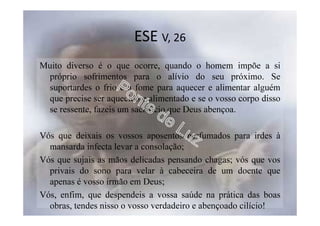 ESE V, 26
Muito diverso é o que ocorre, quando o homem impõe a si
próprio sofrimentos para o alívio do seu próximo. Se
suportardes o frio e a fome para aquecer e alimentar alguém
que precise ser aquecido e alimentado e se o vosso corpo disso
se ressente, fazeis um sacrifício que Deus abençoa.
Vós que deixais os vossos aposentos perfumados para irdes à
mansarda infecta levar a consolação;
Vós que sujais as mãos delicadas pensando chagas; vós que vos
privais do sono para velar à cabeceira de um doente que
apenas é vosso irmão em Deus;
Vós, enfim, que despendeis a vossa saúde na prática das boas
obras, tendes nisso o vosso verdadeiro e abençoado cilício!
 