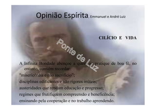 Opinião Espírita, Emmanuel e André Luiz
CILÍCIO E VIDA
A Infinita Bondade abençoe a quem os pratique de boa fé, no
entanto, convém recordar:
"misericórdia e não sacrifício”;
disciplinas edificantes e não rigores inúteis;
austeridades que rendam educação e progresso;
regimes que frutifiquem compreensão e beneficência;
ensinando pela cooperação e no trabalho aprendendo.
 