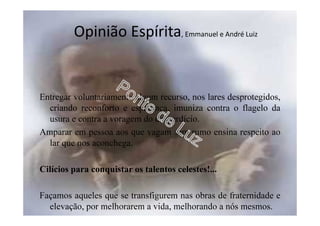 Entregar voluntariamente algum recurso, nos lares desprotegidos,
criando reconforto e esperança, imuniza contra o flagelo da
usura e contra a voragem do desperdício.
Amparar em pessoa aos que vagam sem rumo ensina respeito ao
lar que nos aconchega.
Cilícios para conquistar os talentos celestes!...
Façamos aqueles que se transfigurem nas obras de fraternidade e
elevação, por melhorarem a vida, melhorando a nós mesmos.
Opinião Espírita, Emmanuel e André Luiz
 
