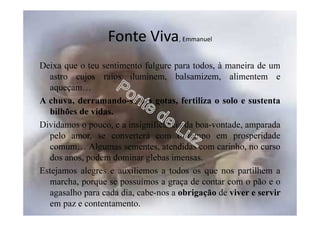 Fonte Viva, Emmanuel
Deixa que o teu sentimento fulgure para todos, à maneira de um
astro cujos raios iluminem, balsamizem, alimentem e
aqueçam…
A chuva, derramando-se em gotas, fertiliza o solo e sustenta
bilhões de vidas.
Dividamos o pouco, e a insignificância da boa-vontade, amparada
pelo amor, se converterá com o tempo em prosperidade
comum… Algumas sementes, atendidas com carinho, no curso
dos anos, podem dominar glebas imensas.
Estejamos alegres e auxiliemos a todos os que nos partilhem a
marcha, porque se possuímos a graça de contar com o pão e o
agasalho para cada dia, cabe-nos a obrigação de viver e servir
em paz e contentamento.
 