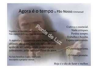 Agora é o tempo & Pão Nosso, Emmanuel
Cultiva o essencial.
Nada critiques.
Perdoa sempre.
Trabalha e Auxilia.
Espera construindo.
O passado orienta.
O futuro promete.
Hoje é o dia de fazer o melhor.
Sigamos ao encontro de Nosso Pai, sem hesitações!
Não esperes pelo aguilhão da necessidade…
A maioria (…) caminha para Deus, sob o
ultimato das dores, mas não aguardes pelo
açoite de sombras, quando podes seguir,
calmamente, pelas estradas claras do amor.
Na luta benéfica é que o discípulo
insculpirá a própria vitória!
 