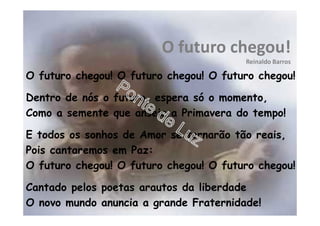 O futuro chegou!
Reinaldo Barros
O futuro chegou! O futuro chegou! O futuro chegou!
Dentro de nós o futuro, espera só o momento,
Como a semente que anseia a Primavera do tempo!
E todos os sonhos de Amor se tornarão tão reais,
Pois cantaremos em Paz:
O futuro chegou! O futuro chegou! O futuro chegou!
Cantado pelos poetas arautos da liberdade
O novo mundo anuncia a grande Fraternidade!
 