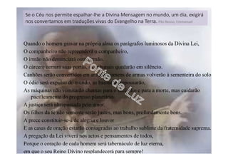 Quando o homem gravar na própria alma os parágrafos luminosos da Divina Lei,
O companheiro não repreenderá o companheiro,
O irmão não denunciará outro irmão.
O cárcere cerrará suas portas, os tribunais quedarão em silêncio.
Canhões serão convertidos em arados, homens de armas volverão à sementeira do solo.
O ódio será expulso do mundo, as baionetas repousarão,
As máquinas não vomitarão chamas para o incêndio e para a morte, mas cuidarão
pacificamente do progresso planetário.
A justiça será ultrapassada pelo amor.
Os filhos da fé não somente serão justos, mas bons, profundamente bons.
A prece constituir-se-á de alegria e louvor
E as casas de oração estarão consagradas ao trabalho sublime da fraternidade suprema.
A pregação da Lei viverá nos actos e pensamentos de todos,
Porque o coração de cada homem será tabernáculo de luz eterna,
em que o seu Reino Divino resplandecerá para sempre!
Se o Céu nos permite espalhar-lhe a Divina Mensagem no mundo, um dia, exigirá
nos convertamos em traduções vivas do Evangelho na Terra. Pão Nosso, Emmanuel
 