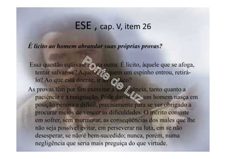 ESE , cap. V, item 26
É licito ao homem abrandar suas próprias provas?
Essa questão eqüivale a esta outra: É lícito, àquele que se afoga,
tentar salvar-se? Aquele em quem um espinho entrou, retirá-
lo? Ao que está doente, ir ao médico?
As provas têm por fim exercitar a inteligência, tanto quanto a
paciência e a resignação. Pode dar-se que um homem nasça em
posição penosa e difícil, precisamente para se ver obrigado a
procurar meios de vencer as dificuldades. O mérito consiste
em sofrer, sem murmurar, as conseqüências dos males que lhe
não seja possível evitar, em perseverar na luta, em se não
desesperar, se não é bem-sucedido; nunca, porém, numa
negligência que seria mais preguiça do que virtude.
 