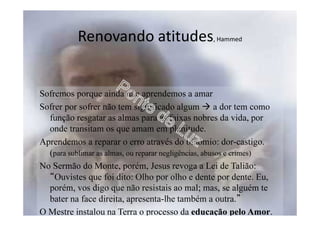 Renovando atitudes, Hammed
Sofremos porque ainda não aprendemos a amar
Sofrer por sofrer não tem significado algum a dor tem como
função resgatar as almas para as faixas nobres da vida, por
onde transitam os que amam em plenitude.
Aprendemos a reparar o erro através do binômio: dor-castigo.
(para sublimar as almas, ou reparar negligências, abusos e crimes)
No Sermão do Monte, porém, Jesus revoga a Lei de Talião:
“Ouvistes que foi dito: Olho por olho e dente por dente. Eu,
porém, vos digo que não resistais ao mal; mas, se alguém te
bater na face direita, apresenta-lhe também a outra.”
O Mestre instalou na Terra o processo da educação pelo Amor.
 