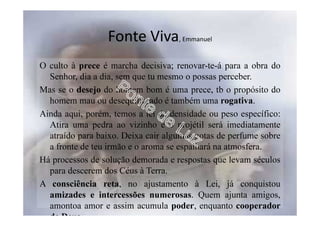 Fonte Viva, Emmanuel
O culto à prece é marcha decisiva; renovar-te-á para a obra do
Senhor, dia a dia, sem que tu mesmo o possas perceber.
Mas se o desejo do homem bom é uma prece, tb o propósito do
homem mau ou desequilibrado é também uma rogativa.
Ainda aqui, porém, temos a lei da densidade ou peso específico:
Atira uma pedra ao vizinho e o projétil será imediatamente
atraído para baixo. Deixa cair algumas gotas de perfume sobre
a fronte de teu irmão e o aroma se espalhará na atmosfera.
Há processos de solução demorada e respostas que levam séculos
para descerem dos Céus à Terra.
A consciência reta, no ajustamento à Lei, já conquistou
amizades e intercessões numerosas. Quem ajunta amigos,
amontoa amor e assim acumula poder, enquanto cooperador
de Deus.
 