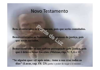 Novo Testamento
Bem-aventurados os que choram, pois que serão consolados.
Bemaventurados os famintos e os sequiosos de justiça, pois
que serão saciados.
Bemaventurados os que sofrem perseguição pela justiça, pois
que é deles o reino dos céus. (Mateus, cap. V: 5, 6 e 10)
"Se alguém quer vir após mim... tome a sua cruz todos os
dias" (Lucas, cap. IX: 23) ganhe o poder de negar a si mesmo…
 