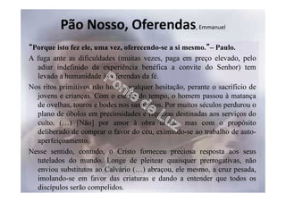 Pão Nosso, Oferendas, Emmanuel
“Porque isto fez ele, uma vez, oferecendo-se a si mesmo.”– Paulo.
A fuga ante as dificuldades (muitas vezes, paga em preço elevado, pelo
adiar indefinido da experiência benéfica a convite do Senhor) tem
levado a humanidade às oferendas da fé.
Nos ritos primitivos não houve qualquer hesitação, perante o sacrifício de
jovens e crianças. Com o escoar do tempo, o homem passou à matança
de ovelhas, touros e bodes nos santuários. Por muitos séculos perdurou o
plano de óbolos em preciosidades e riquezas destinadas aos serviços do
culto. (…) [Não] por amor à obra divina, mas com o propósito
deliberado de comprar o favor do céu, eximindo-se ao trabalho de auto-
aperfeiçoamento.
Nesse sentido, contudo, o Cristo forneceu preciosa resposta aos seus
tutelados do mundo. Longe de pleitear quaisquer prerrogativas, não
enviou substitutos ao Calvário (…) abraçou, ele mesmo, a cruz pesada,
imolando-se em favor das criaturas e dando a entender que todos os
discípulos serão compelidos.
 