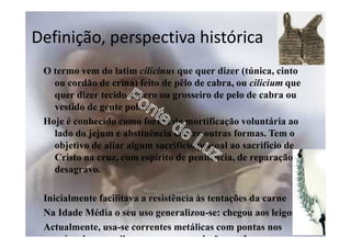 Definição, perspectiva histórica
O termo vem do latim cilicinus que quer dizer (túnica, cinto
ou cordão de crina) feito de pêlo de cabra, ou cilicium que
quer dizer tecido áspero ou grosseiro de pelo de cabra ou
vestido de gente pobre.
Hoje é conhecido como forma de mortificação voluntária ao
lado do jejum e abstinência dentre outras formas. Tem o
objetivo de aliar algum sacrifício pessoal ao sacrifício de
Cristo na cruz, com espírito de penitência, de reparação e
desagravo.
Inicialmente facilitava a resistência às tentações da carne
Na Idade Média o seu uso generalizou-se: chegou aos leigos
Actualmente, usa-se correntes metálicas com pontas nos
músculos ou axilas, que provocam lesões cutâneas com
 