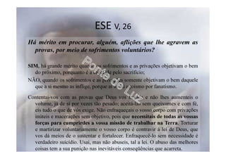 ESE V, 26
Há mérito em procurar, alguém, aflições que lhe agravem as
provas, por meio de sofrimentos voluntários?
SIM, há grande mérito quando os sofrimentos e as privações objetivam o bem
do próximo, porquanto é a caridade pelo sacrifício;
NÃO, quando os sofrimentos e as privações somente objetivam o bem daquele
que a si mesmo as inflige, porque aí só há egoísmo por fanatismo.
Contentai-vos com as provas que Deus vos manda e não lhes aumenteis o
volume, já de si por vezes tão pesado; aceitá-las sem queixumes e com fé,
eis tudo o que de vós exige. Não enfraqueçais o vosso corpo com privações
inúteis e macerações sem objetivo, pois que necessitais de todas as vossas
forças para cumprirdes a vossa missão de trabalhar na Terra. Torturar
e martirizar voluntariamente o vosso corpo é contravir à lei de Deus, que
vos dá meios de o sustentar e fortalecer. Enfraquecê-lo sem necessidade é
verdadeiro suicídio. Usai, mas não abuseis, tal a lei. O abuso das melhores
coisas tem a sua punição nas inevitáveis conseqüências que acarreta.
 