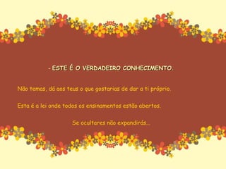 ESTE É O VERDADEIRO CONHECIMENTO. Não temas, dá aos teus o que gostarias de dar a ti próprio.  Esta é a lei onde todos os ensinamentos estão abertos.  Se ocultares não expandirás... 