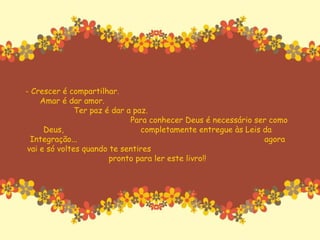 - Crescer é compartilhar.  Amar é dar amor.  Ter paz é dar a paz.  Para conhecer Deus é necessário ser como Deus,  completamente entregue às Leis da Integração...  agora vai e só voltes quando te sentires  pronto para ler este livro!! 